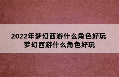 2022年梦幻西游什么角色好玩 梦幻西游什么角色好玩